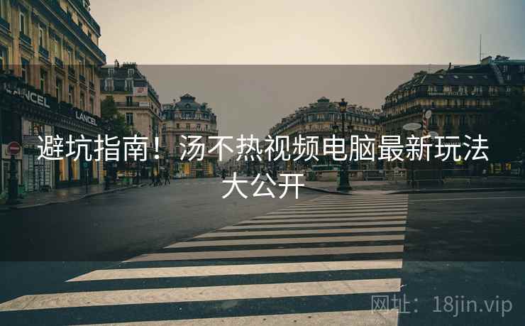 避坑指南！汤不热视频电脑最新玩法大公开