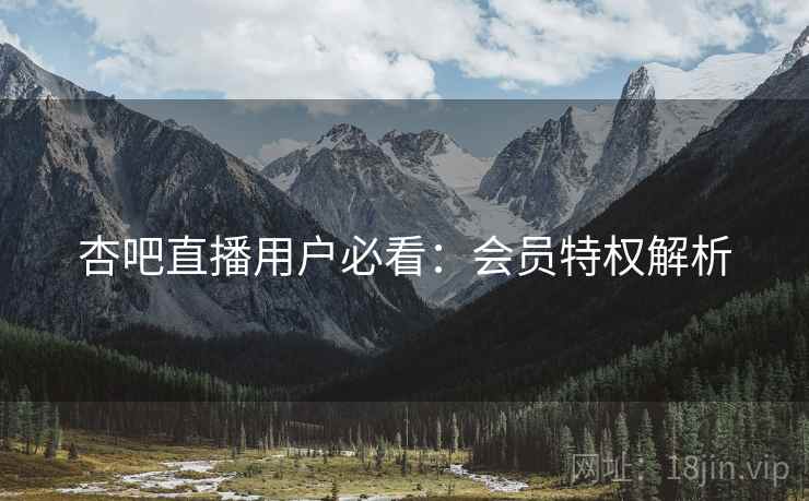 杏吧直播用户必看：会员特权解析